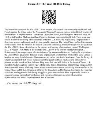 Causes Of The War Of 1812 Essay
The immediate causes of the War of 1812 were a series of economic downs taken by the British and
French against the US as part of the Napoleonic Wars and American outrage at the British practice of
impressment. In response to the 1806 British Orders in Council, which crippled American trade. In
1812, with President Madison in office, Congress declared war against the British. There were many
causes of the war including British attempts to restrict U.S. trade, the Royal Navy s impressment of
American seamen and America s desire to expand its territory. The United States suffered from many
costly defeats from the hands of the British, Canadian and Native American troops over the course of
the War of 1812. Some of which were the capture and burning of the nation s capital, Washington,
D.C., in August 1814. Many in the United States ... Show more content on Helpwriting.net ...
Britain moved for an agreement after the failure of the assault on Baltimore. During the negotiations,
the United States gave up its demands to end impressment, while Britain promised to leave Canada s
borders unchanged and abandon efforts to create an Indian state in the Northwest. Once the Treaty of
Ghent was signed British forces were unaware that peach had been finalized and British forces
planned a major attack on New Orleans. They were then met with defeat at the hands of future U.S.
president Andrew Jackson s army. News of the battle boosted the morale of the United States and left
Americans with a taste of victory. Some people remember the war as a relatively minor conflict in the
United States and Britain. It seems a lot larger for Canadians and for Native Americans, they see it as
a decisive turning point in their losing struggle to govern themselves. Most importantly, the war s
outcome boosted national self confidence and encouraged the growing spirit of American
expansionism that would shape the better part of the 19th
... Get more on HelpWriting.net ...
 