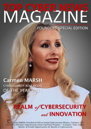 1
MAGAZINE
TOP CYBER NEWS
Carmen MARSH
CYBERSECURITY ROLE MODEL
OF THE YEAR 2021
How Carmen MARSH, President & CEO at United Cybersecurity Alliance, Created a ‘100
Women in 100 Days Cybersecurity Career FastTrack Program’ – to Inspire, Train, Certify,
Mentor, & Provide Opportunities for Women in Cybersecurity
REALM of CYBERSECURITY
and INNOVATION
FOUNDERS’ SPECIAL EDITION
 