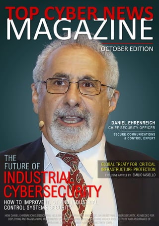 MAGAZINE
TOP CYBER NEWS
OCTOBER EDITION
HOW DANIEL EHRENREICH IS DEDICATING HIS EXPERTISE FOR TRAINING ENGINEERS ON INDUSTRIAL CYBER SECURITY, AS NEEDED FOR
DEPLOYING AND MAINTAINING MODERNIZED SYSTEMS AND PROCESSES, REACHING HIGHER PRODUCTIVITY AND ASSURANCE OF
OPERATING SAFETY, RELIABILITY AND PRODUCTIVITY (SRP).
FUTURE OF
INDUSTRIAL
CYBERSECURITY
THE
GLOBAL TREATY FOR CRITICAL
INFRASTRUCTURE PROTECTION
EXCLUSIVE ARTICLE BY EMILIO IASIELLO
DANIEL EHRENREICH
CHIEF SECURITY OFFICER
SECURE COMMUNICATIONS
& CONTROL EXPERT
HOW TO IMPROVE IT, OT AND INDUSTRIAL
CONTROL SYSTEMS SECURITY
 