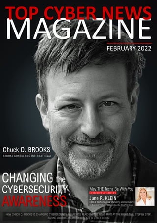 MAGAZINE
TOP CYBER NEWS
FEBRUARY 2022
CHANGING the
CYBERSECURITY
Chuck D. BROOKS
BROOKS CONSULTING INTERNATIONAL
HOW CHUCK D. BROOKS IS CHANGING CYBERSECURITY AWARENESS REACHING THE RIGHT MIND AT THE RIGHT TIME. STEP BY STEP.
RAISING UNDERSTANDING OF THREATS IN CYBER REALM
AWARENESS
May THE Techs Be With You
E x c l u s i v e a r t i c l e b y
June R. KLEIN
CEO at Technology & Marketing Ventures Inc.
Co Executive Producer “4 Days to Save the World” TV Series
 
