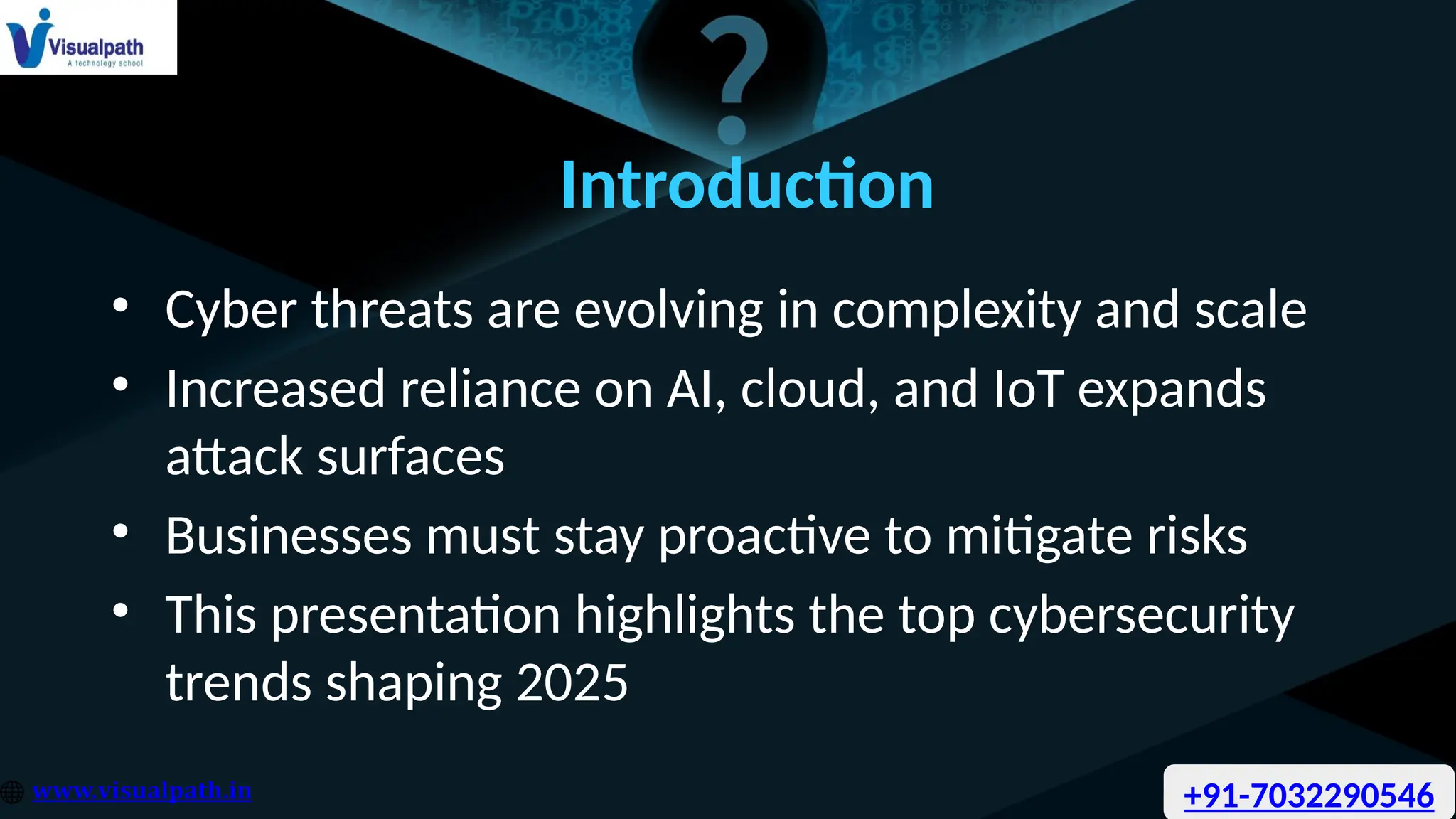 Introduction
• Cyber threats are evolving in complexity and scale
• Increased reliance on AI, cloud, and IoT expands
attack surfaces
• Businesses must stay proactive to mitigate risks
• This presentation highlights the top cybersecurity
trends shaping 2025
+91-7032290546
 