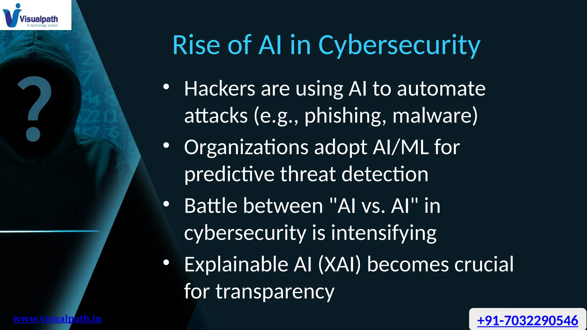 Rise of AI in Cybersecurity
• Hackers are using AI to automate
attacks (e.g., phishing, malware)
• Organizations adopt AI/ML for
predictive threat detection
• Battle between "AI vs. AI" in
cybersecurity is intensifying
• Explainable AI (XAI) becomes crucial
for transparency
+91-7032290546
 