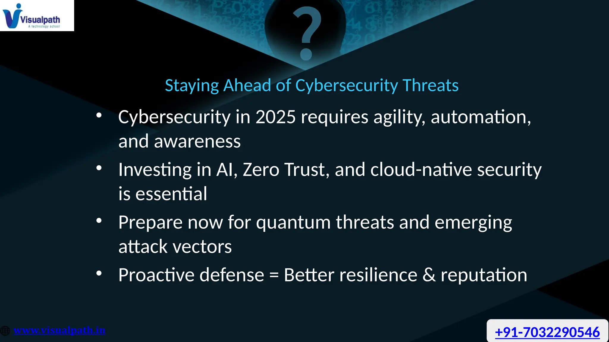 Staying Ahead of Cybersecurity Threats
• Cybersecurity in 2025 requires agility, automation,
and awareness
• Investing in AI, Zero Trust, and cloud-native security
is essential
• Prepare now for quantum threats and emerging
attack vectors
• Proactive defense = Better resilience & reputation
+91-7032290546
 