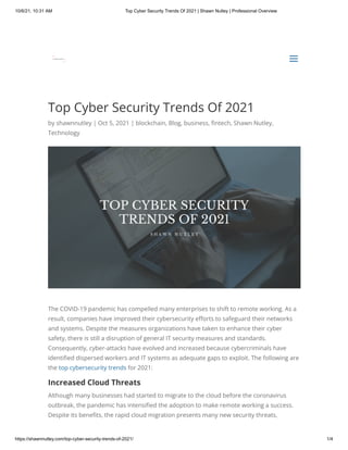 10/6/21, 10:31 AM Top Cyber Security Trends Of 2021 | Shawn Nutley | Professional Overview
https://shawnnutley.com/top-cyber-security-trends-of-2021/ 1/4
Top Cyber Security Trends Of 2021
by shawnnutley | Oct 5, 2021 | blockchain, Blog, business, fintech, Shawn Nutley,
Technology
The COVID-19 pandemic has compelled many enterprises to shift to remote working. As a
result, companies have improved their cybersecurity efforts to safeguard their networks
and systems. Despite the measures organizations have taken to enhance their cyber
safety, there is still a disruption of general IT security measures and standards.
Consequently, cyber-attacks have evolved and increased because cybercriminals have
identified dispersed workers and IT systems as adequate gaps to exploit. The following are
the top cybersecurity trends for 2021:
Increased Cloud Threats
Although many businesses had started to migrate to the cloud before the coronavirus
outbreak, the pandemic has intensified the adoption to make remote working a success.
Despite its benefits, the rapid cloud migration presents many new security threats,
a
a
 