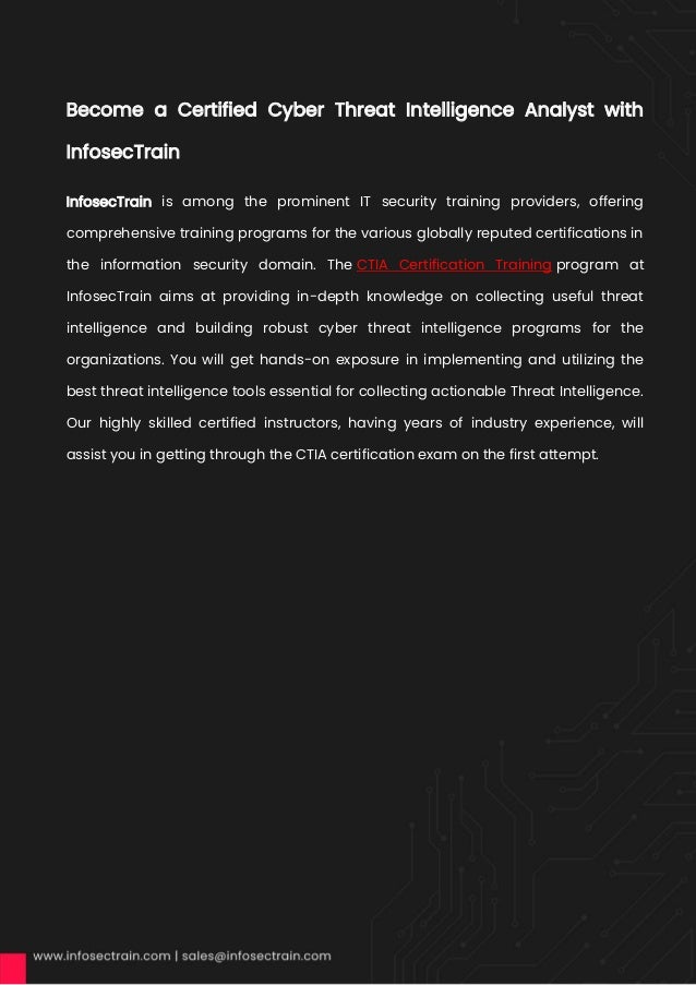 Become a Certified Cyber Threat Intelligence Analyst with
InfosecTrain
InfosecTrain is among the prominent IT security training providers, offering
comprehensive training programs for the various globally reputed certifications in
the information security domain. The CTIA Certification Training program at
InfosecTrain aims at providing in-depth knowledge on collecting useful threat
intelligence and building robust cyber threat intelligence programs for the
organizations. You will get hands-on exposure in implementing and utilizing the
best threat intelligence tools essential for collecting actionable Threat Intelligence.
Our highly skilled certified instructors, having years of industry experience, will
assist you in getting through the CTIA certification exam on the first attempt.
 
