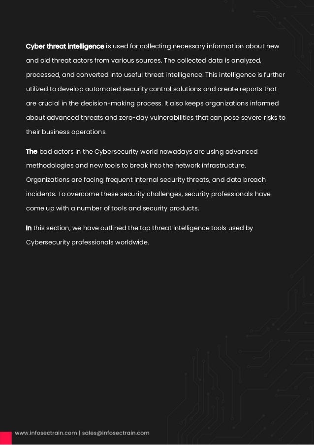 Cyber threat intelligence is used for collecting necessary information about new
and old threat actors from various sources. The collected data is analyzed,
processed, and converted into useful threat intelligence. This intelligence is further
utilized to develop automated security control solutions and create reports that
are crucial in the decision-making process. It also keeps organizations informed
about advanced threats and zero-day vulnerabilities that can pose severe risks to
their business operations.
The bad actors in the Cybersecurity world nowadays are using advanced
methodologies and new tools to break into the network infrastructure.
Organizations are facing frequent internal security threats, and data breach
incidents. To overcome these security challenges, security professionals have
come up with a number of tools and security products.
In this section, we have outlined the top threat intelligence tools used by
Cybersecurity professionals worldwide.
 
