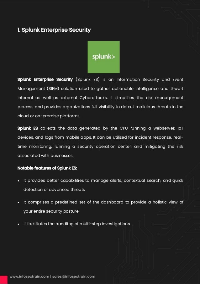1. Splunk Enterprise Security
Splunk Enterprise Security (Splunk ES) is an Information Security and Event
Management (SIEM) solution used to gather actionable intelligence and thwart
internal as well as external Cyberattacks. It simplifies the risk management
process and provides organizations full visibility to detect malicious threats in the
cloud or on-premise platforms.
Splunk ES collects the data generated by the CPU running a webserver, IoT
devices, and logs from mobile apps. It can be utilized for incident response, real-
time monitoring, running a security operation center, and mitigating the risk
associated with businesses.
Notable features of Splunk ES:
• It provides better capabilities to manage alerts, contextual search, and quick
detection of advanced threats
• It comprises a predefined set of the dashboard to provide a holistic view of
your entire security posture
• It facilitates the handling of multi-step investigations
 