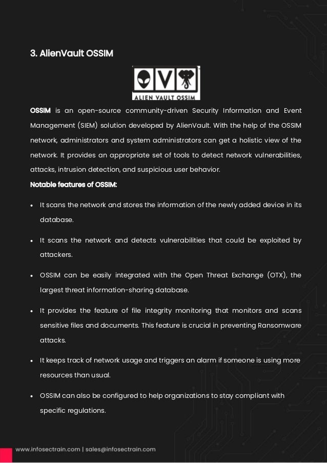 3. AlienVault OSSIM
OSSIM is an open-source community-driven Security Information and Event
Management (SIEM) solution developed by AlienVault. With the help of the OSSIM
network, administrators and system administrators can get a holistic view of the
network. It provides an appropriate set of tools to detect network vulnerabilities,
attacks, intrusion detection, and suspicious user behavior.
Notable features of OSSIM:
• It scans the network and stores the information of the newly added device in its
database.
• It scans the network and detects vulnerabilities that could be exploited by
attackers.
• OSSIM can be easily integrated with the Open Threat Exchange (OTX), the
largest threat information-sharing database.
• It provides the feature of file integrity monitoring that monitors and scans
sensitive files and documents. This feature is crucial in preventing Ransomware
attacks.
• It keeps track of network usage and triggers an alarm if someone is using more
resources than usual.
• OSSIM can also be configured to help organizations to stay compliant with
specific regulations.
 
