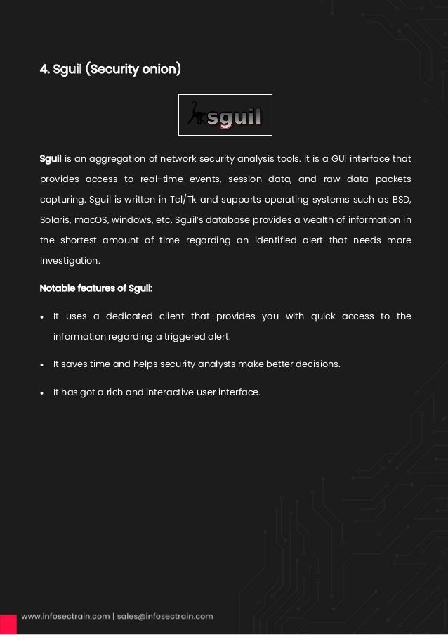 4. Sguil (Security onion)
Sguil is an aggregation of network security analysis tools. It is a GUI interface that
provides access to real-time events, session data, and raw data packets
capturing. Sguil is written in Tcl/Tk and supports operating systems such as BSD,
Solaris, macOS, windows, etc. Sguil’s database provides a wealth of information in
the shortest amount of time regarding an identified alert that needs more
investigation.
Notable features of Sguil:
• It uses a dedicated client that provides you with quick access to the
information regarding a triggered alert.
• It saves time and helps security analysts make better decisions.
• It has got a rich and interactive user interface.
 