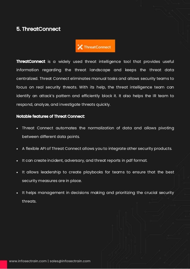 5. ThreatConnect
ThreatConnect is a widely used threat intelligence tool that provides useful
information regarding the threat landscape and keeps the threat data
centralized. Threat Connect eliminates manual tasks and allows security teams to
focus on real security threats. With its help, the threat intelligence team can
identify an attack’s pattern and efficiently block it. It also helps the IR team to
respond, analyze, and investigate threats quickly.
Notable features of Threat Connect:
• Threat Connect automates the normalization of data and allows pivoting
between different data points.
• A flexible API of Threat Connect allows you to integrate other security products.
• It can create incident, adversary, and threat reports in pdf format.
• It allows leadership to create playbooks for teams to ensure that the best
security measures are in place.
• It helps management in decisions making and prioritizing the crucial security
threats.
 