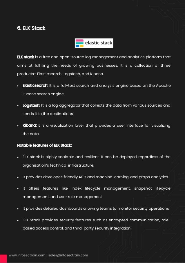 6. ELK Stack
ELK stack is a free and open-source log management and analytics platform that
aims at fulfilling the needs of growing businesses. It is a collection of three
products- Elasticsearch, Logstash, and Kibana.
• Elasticsearch: It is a full-text search and analysis engine based on the Apache
Lucene search engine.
• Logstash: It is a log aggregator that collects the data from various sources and
sends it to the destinations.
• Kibana: It is a visualization layer that provides a user interface for visualizing
the data.
Notable features of ELK Stack:
• ELK stack is highly scalable and resilient. It can be deployed regardless of the
organization’s technical infrastructure.
• It provides developer-friendly APIs and machine learning, and graph analytics.
• It offers features like index lifecycle management, snapshot lifecycle
management, and user role management.
• It provides detailed dashboards allowing teams to monitor security operations.
• ELK Stack provides security features such as encrypted communication, role-
based access control, and third-party security integration.
 