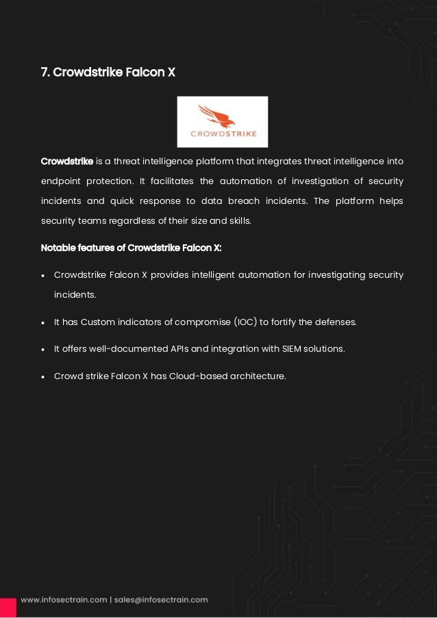 7. Crowdstrike Falcon X
Crowdstrike is a threat intelligence platform that integrates threat intelligence into
endpoint protection. It facilitates the automation of investigation of security
incidents and quick response to data breach incidents. The platform helps
security teams regardless of their size and skills.
Notable features of Crowdstrike Falcon X:
• Crowdstrike Falcon X provides intelligent automation for investigating security
incidents.
• It has Custom indicators of compromise (IOC) to fortify the defenses.
• It offers well-documented APIs and integration with SIEM solutions.
• Crowd strike Falcon X has Cloud-based architecture.
 