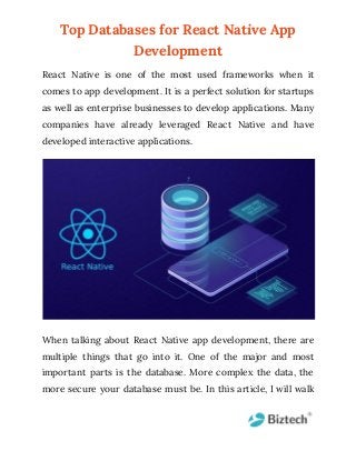 Top Databases for React Native App
Development
React Native is one of the most used frameworks when it
comes to app development. It is a perfect solution for startups
as well as enterprise businesses to develop applications. Many
companies have already leveraged React Native and have
developed interactive applications.
When talking about React Native app development, there are
multiple things that go into it. One of the major and most
important parts is the database. More complex the data, the
more secure your database must be. In this article, I will walk
 
