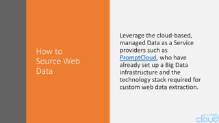 Leverage the cloud-based,
managed Data as a Service
providers such as
PromptCloud, who have
already set up a Big Data
infrastructure and the
technology stack required for
custom web data extraction.
How to
Source Web
Data
 
