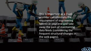 This is important as a DaaS
provider can eliminate the
requirement of engineering
talents at your end and take
away the pain of maintaining
data feeds (considering the
frequent structural changes in
the web pages).
 