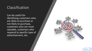 Classification
Can be useful for
identifying customers who
are likely to purchase or
not likely to purchase,
customers who are most
valuable, customers who
respond to specific type of
advertisement, etc.
 