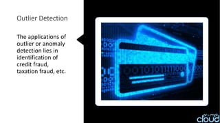 Outlier Detection
The applications of
outlier or anomaly
detection lies in
identification of
credit fraud,
taxation fraud, etc.
 
