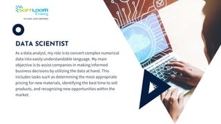 DATA SCIENTIST
As a data analyst, my role is to convert complex numerical
data into easily understandable language. My main
objective is to assist companies in making informed
business decisions by utilizing the data at hand. This
includes tasks such as determining the most appropriate
pricing for new materials, identifying the best time to sell
products, and recognizing new opportunities within the
market.
 