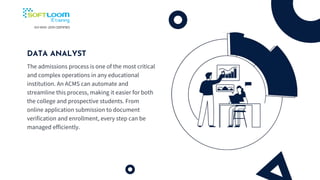 DATA ANALYST
The admissions process is one of the most critical
and complex operations in any educational
institution. An ACMS can automate and
streamline this process, making it easier for both
the college and prospective students. From
online application submission to document
verification and enrollment, every step can be
managed efficiently.
 