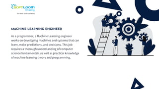 MACHINE LEARNING ENGINEER
As a programmer, a Machine Learning engineer
works on developing machines and systems that can
learn, make predictions, and decisions. This job
requires a thorough understanding of computer
science fundamentals as well as practical knowledge
of machine learning theory and programming.
 