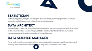 STATISTICIAN
Statisticians gather, analyze, and interpret data to help solve complex problems in various
industries, including economics, healthcare, and engineering.
DATA ARCHITECT
Data architects create the design for data management systems to integrate, centralize, protect
and maintain the data sources. They need to be able to understand and communicate a
company's data needs and translate them into architecture.
DATA SCIENCE MANAGER
These professionals oversee data science teams, developing strategies, guiding projects, and
ensuring team members have the resources they need to complete their tasks.
 