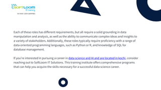 Each of these roles has different requirements, but all require a solid grounding in data
manipulation and analysis, as well as the ability to communicate complex ideas and insights to
a variety of stakeholders. Additionally, these roles typically require proficiency with a range of
data-oriented programming languages, such as Python or R, and knowledge of SQL for
database management.
If you're interested in pursuing a career in data science and AI and are located in kochi, consider
reaching out to SoftLoom IT Solutions. This training institute offers comprehensive programs
that can help you acquire the skills necessary for a successful data science career.
 