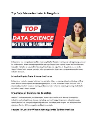 Top Data Science Institutes in Bangalore
Data science has emerged as one of the most sought-after fields in recent years, with a growing demand
for professionals skilled in analyzing and interpreting complex data. Aspiring data scientists often seek
reputable institutes to acquire the necessary knowledge and expertise. In Bangalore, known as the
Silicon Valley of India, several institutes offer comprehensive data science programs tailored to meet
industry demands.
Introduction to Data Science Institutes
Data science institutes play a crucial role in shaping the future of aspiring data scientists by providing
them with the necessary skills and knowledge required to excel in this field. These institutes offer a
structured curriculum, hands-on training, and exposure to real-world projects, preparing students for
successful careers in data science.
Importance of Data Science Education
In today's data-driven world, the demand for skilled data scientists is on the rise across various
industries such as healthcare, finance, marketing, and technology. Data science education equips
individuals with the ability to analyze large datasets, extract valuable insights, and make informed
decisions, thereby driving innovation and business growth.
Factors to Consider When Choosing a Data Science Institute
 