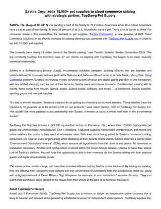 Savtira Corp. adds 15,000+ pet supplies to cloud commerce catalog
                          with strategic partner, TopDawg Pet Supply

TAMPA, Fla. (August 30, 2011) – A pet dog is part of the family to 78.2 million Americans while 86.4 million Americans
have a cat as part of their family. At least 39 percent of all U.S. households have a pet. That’s a lot of bones to chew. For
consumer retailers, this exemplifies the demand in pet supplies. Savtira Corporation, a new provider of B2B Cloud
Commerce solutions, in an effort to increase its catalog offerings has partnered with TopDawg Pet Supply, Inc. in order to
tap into 15,000+ pet supplies.


“We currently have nearly 13 million items in the Savtira catalog,” said Timothy Roberts, Savtira Corporation CEO. “We
are constantly building this inventory base for our clients, so aligning with TopDawg Pet Supply is an ideal, mutually
beneficial relationship.”


Savtira is a Software-as-a-Service (SaaS), e-commerce solutions company, building eStores that are branded and
custom-tailored for business partners (with extra features and services offered on an à la carte basis). Using their Cloud
Commerce platform, Savtira’s technology makes purchasing both physical and digital goods possible in one transaction,
with one unified shopping cart. As part of their services, Savtira owns and shares its nearly 13-million-item catalog with its
clients. Items range from movies, games, books, audio/e-books, software, and music – to electronics, beauty supplies,
sporting goods and now pet supplies.


“It’s truly a win-win situation. Savtira is a liaison for us getting our inventory out to more retailers. Those retailers have the
opportunity to generate up to 45 percent profit on our products,” says Jason Santini, CEO of TopDawg Pet Supply, Inc.
“We couldn’t be more pleased in our partnership with Savtira. It moves us up to a whole new level in the e-commerce
market.”


TopDawg Pet Supplies houses a 125,000 square-foot factory in Plantation, Fla., where their 15,000+ high-quality pet
goods are professionally manufactured. Like a franchise, TopDawg supplies independent entrepreneurs, pet stores and
online retailers the products they need at wholesale rates. With their stock being added to Savtira’s immense catalog,
consumers will have an even larger variety when shopping at their favorite online stores. Savtira also has a carrier-class
“Entertainment Distribution Network” (EDN), which streams all digital media from the cloud to any device. No download or
installation necessary. All data and configuration is stored within the cloud. Should retailers choose to have their eStore
built on Savtira’s platform, they will have the opportunity to add to their inventory via the Savtira catalog with both physical
goods and digital downloadable goods.


“Pet stores online, small or large, can have their branded eStores built by Savtira on the back-end. By adding our catalog,
they are offering their customers more options with the convenience of purchasing both the unbreakable chew-toy, along
with a digital download of Cesar Millan’s Dog Whisperer, for example, in one transaction,” explains Roberts. “They can
watch their purchased video (stored in the cloud) from their phone at the park or at home on the couch.”


About TopDawg Pet Supply
Based out of Plantation, Florida, TopDawg Pet Supply has a mission to deliver an inexpensive online business that is
easy to develop and operate while generating substantial revenue for independent entrepreneurs. TopDawg supplies top-
 