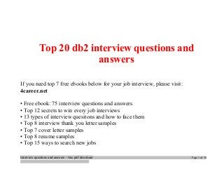 Top 20 db2 interview questions and 
answers 
If you need top 7 free ebooks below for your job interview, please visit: 
4career.net 
• Free ebook: 75 interview questions and answers 
• Top 12 secrets to win every job interviews 
• 13 types of interview quesitons and how to face them 
• Top 8 interview thank you letter samples 
• Top 7 cover letter samples 
• Top 8 resume samples 
• Top 15 ways to search new jobs 
Interview questions and answers – free pdf download Page 1 of 30 
 