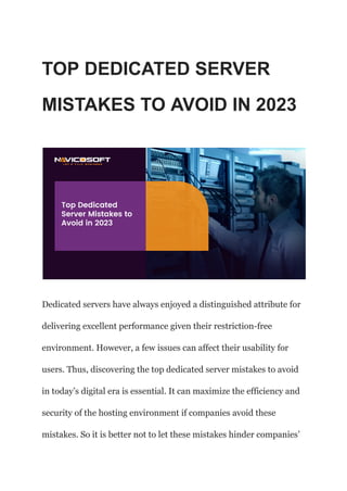 TOP DEDICATED SERVER
MISTAKES TO AVOID IN 2023
Dedicated servers have always enjoyed a distinguished attribute for
delivering excellent performance given their restriction-free
environment. However, a few issues can affect their usability for
users. Thus, discovering the top dedicated server mistakes to avoid
in today’s digital era is essential. It can maximize the efficiency and
security of the hosting environment if companies avoid these
mistakes. So it is better not to let these mistakes hinder companies’
 