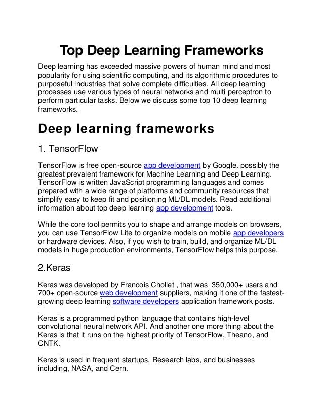 Top Deep Learning Frameworks
Deep learning has exceeded massive powers of human mind and most
popularity for using scientific computing, and its algorithmic procedures to
purposeful industries that solve complete difficulties. All deep learning
processes use various types of neural networks and multi perceptron to
perform particular tasks. Below we discuss some top 10 deep learning
frameworks.
Deep learning frameworks
1. TensorFlow
TensorFlow is free open-source app development by Google. possibly the
greatest prevalent framework for Machine Learning and Deep Learning.
TensorFlow is written JavaScript programming languages and comes
prepared with a wide range of platforms and community resources that
simplify easy to keep fit and positioning ML/DL models. Read additional
information about top deep learning app development tools.
While the core tool permits you to shape and arrange models on browsers,
you can use TensorFlow Lite to organize models on mobile app developers
or hardware devices. Also, if you wish to train, build, and organize ML/DL
models in huge production environments, TensorFlow helps this purpose.
2.Keras
Keras was developed by Francois Chollet , that was 350,000+ users and
700+ open-source web development suppliers, making it one of the fastest-
growing deep learning software developers application framework posts.
Keras is a programmed python language that contains high-level
convolutional neural network API. And another one more thing about the
Keras is that it runs on the highest priority of TensorFlow, Theano, and
CNTK.
Keras is used in frequent startups, Research labs, and businesses
including, NASA, and Cern.
 