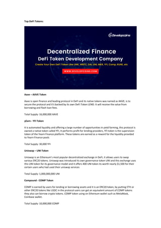 Top DeFi Tokens:
Aave – AAVE Token
Aave is open finance and leading protocol in DeFi and its native tokens was named as AAVE, is to
secure the protocol and it's backed by its own DeFi Token LEND. It will receive the value from
borrowing and flash loan fees.
Total Supply: 16,000,000 AAVE
yEarn - YFI Token
It is automated liquidity and offering a large number of opportunities in yield farming, this protocol is
owned a native token called YFI, It performs profit for lending providers, YFI token is the supervision
token of the Yearn Finance platform. These tokens are earned as a reward for the liquidity provided
to Yearn Finance pools
Total Supply: 30,000 YFI
Uniswap – UNI Token
Uniswap is an Ethereum’s most popular decentralized exchange in DeFi, it allows users to swap
various ERC20 tokens. Uniswap was introduced its own governance token UNI and this exchange uses
this UNI token for its governance model and it offers 400 UNI token its worth nearly $1,500 for their
certain users who had used their uniswap services
Total Supply: 1,000,000,000 UNI
Compound - COMP Token
COMP is earned by users for lending or borrowing assets and it is an ERC20 token, by putting ETH or
other ERC20 tokens like USDC in the protocol users can get an equivalent amount of COMP tokens
they also can borrow crypto tokens. COMP token using on Ethereum wallet such as MetaMask,
Coinbase wallet.
Total Supply: 10,000,000 COMP
 