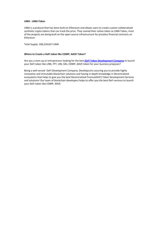 UMA - UMA Token
UMA is a protocol that has been built on Ethereum and allows users to create custom collateralized
synthetic crypto tokens that can track the price. They named their native token as UMA Token, most
of the projects are being built on the open-source infrastructure for priceless financial contracts on
Ethereum
Total Supply: 100,224,817 UMA
Where to Create a DeFi token like COMP, AAVE Token?
Are you a start-up or entrepreneur looking for the best DeFi Token Development Company to launch
your DeFi token like LINK, YFT, UNI, DAI, COMP, AAVE token for your business proposes?
Being a well versed DeFi Development Company, Developcoins assuring you to provide highly
innovative and immutable blockchain solutions and having in-depth knowledge in Decentralized
ecosystems that helps to give you the best Decentralized Finance(DeFi) Token Development Services
and solutions! Our team of blockchain developers helps to offer you the best DeFi services to launch
your DeFi token like COMP, AAVE
 