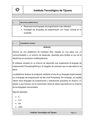 Instituto Tecnológico de Tijuana

2

OBJETIVOS (COMPETENCIA)

Reconocer los lenguajes de programación más utilizados
Investigar los lenguajes de programación con mayor ranking en la
sociedad

3

FUNDAMENTO TEORICO

Arduino
Arduino es una plataforma de hardware libre, basada en una placa con un
microcontrolador y un entorno de desarrollo, diseñada para facilitar el uso de la
electrónica en proyectos multidisciplinares.
El software consiste en un entorno de desarrollo que implementa el lenguaje de
programación Processing/Wiring y el cargador de arranque que es ejecutado en la
placa.
La plataforma Arduino se programa mediante el uso de un lenguaje propio basado
en el lenguaje de programación de alto nivel Processing. Sin embargo, es posible
utilizar otros lenguajes de programación y aplicaciones populares en Arduino, 21
debido a que Arduino usa la transmisión serial de datos soportada por la mayoría
de los lenguajes mencionados.
Algunos ejemplos:
C
C++
C#
Jaba
Instituto Tecnológico de Tijuana

Página 3

 