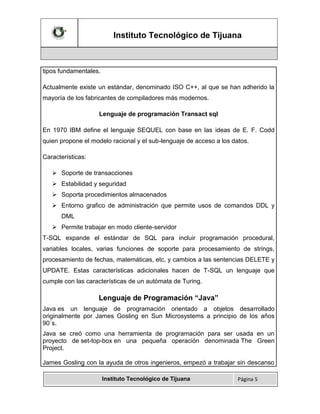 Instituto Tecnológico de Tijuana

tipos fundamentales.
Actualmente existe un estándar, denominado ISO C++, al que se han adherido la
mayoría de los fabricantes de compiladores más modernos.
Lenguaje de programación Transact sql
En 1970 IBM define el lenguaje SEQUEL con base en las ideas de E. F. Codd
quien propone el modelo racional y el sub-lenguaje de acceso a los datos.
Características:
 Soporte de transacciones
 Estabilidad y seguridad
 Soporta procedimientos almacenados
 Entorno grafico de administración que permite usos de comandos DDL y
DML
 Permite trabajar en modo cliente-servidor
T-SQL expande el estándar de SQL para incluir programación procedural,
variables locales, varias funciones de soporte para procesamiento de strings,
procesamiento de fechas, matemáticas, etc, y cambios a las sentencias DELETE y
UPDATE. Estas características adicionales hacen de T-SQL un lenguaje que
cumple con las características de un autómata de Turing.

Lenguaje de Programación “Java”
Java es un lenguaje de programación orientado a objetos desarrollado
originalmente por James Gosling en Sun Microsystems a principio de los años
90´s.
Java se creó como una herramienta de programación para ser usada en un
proyecto de set-top-box en una pequeña operación denominada The Green
Project.
James Gosling con la ayuda de otros ingenieros, empezó a trabajar sin descanso
Instituto Tecnológico de Tijuana

Página 5

 