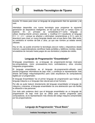 Instituto Tecnológico de Tijuana

durante 18 meses para crear un lenguaje de programación fácil de aprender y de
usar.
Intentaban desarrollar una nueva tecnología para programar la siguiente
generación de dispositivos inteligentes, en los que Sun veía un campo nuevo a
explorar.
En
un
principio
se
consideraba C++ como
lenguaje
a
utilizar. Gosling intentó primero extender y modificar C++ resultando el lenguaje
C++ ++ - (++ - porque se añadían y eliminaban características a C++), pero lo
abandonó para crear un nuevo lenguaje desde cero al que llamo Oak. Mas tarde,
se cambiaría el nombre de Oak a Java, ya que ese nombre ya estaba siendo
utilizado.
Hoy en día, se puede encontrar la tecnología Java en redes y dispositivos desde
Internet y superordenadores científicos hasta portátiles y teléfonos móviles; desde
simuladores de mercado hasta juegos de uso doméstico y tarjetas de crédito.

Lenguaje de Programación “Ensamblador”
El lenguaje ensamblador, es un lenguaje de programación de bajo nivel para
los computadores, micro procesadores, micro controladores y otros circuitos
integrados programables.
El lenguaje ensamblador es el lenguaje de programación utilizado para
escribir programas informáticos de bajo nivel, y constituye la representación más
directa del Código máquinaespecífico para cada arquitectura de computadoras
legible por un programador.
El lenguaje Ensamblador fue el primer lenguaje de programación que tradujo el
lenguaje máquina a un lenguaje más natural para el ser humano.
Por ello se pude traducir directamente del lenguaje ensamblador al lenguaje de
máquina y viceversa, el lenguaje ensamblador es una abstracción que nos facilita
la utilización a las personas.
Con todo esto podemos decir que el lenguaje ensamblador es un lenguaje de
programación de bajo nivel que se utiliza para escribir programas para
computadoras, es la representación más directa del código máquina comprensible
por los programadores.

Lenguaje de Programación “Visual Basic”
Instituto Tecnológico de Tijuana

Página 6

 