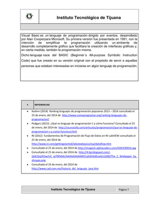 Instituto Tecnológico de Tijuana

Visual Basic es un lenguaje de programación dirigido por eventos, desarrollado
por Alan Cooperpara Microsoft. Su primera versión fue presentada en 1991, con la
intención de simplificar la programación utilizando un ambiente de
desarrollo completamente gráfico que facilitara la creación de interfaces gráficas y,
en cierta medida, también la programación misma.
Dicho lenguaje nace del BASIC (Beginner´s All-purpose Symbolic Instruction
Code) que fue creado en su versión original con el propósito de servir a aquellas
personas que estaban interesadas en iniciarse en algún lenguaje de programación.

4

REFERENCIAS

Kedinn (2014) Ranking lenguajes de programación populares 2013 – 2014 consultado el
25 de enero, del 2014 de http://www.comoprogramar.org/ranking-lenguajes-deprogramacion/
Pedgarc (2013) ¿Qué es lenguaje de programación C y cómo funciona? Consultado el 25
de enero, del 2014 de http://sourcezilla.com/articulos/programacion/que-es-lenguaje-deprogramacion-c-y-como-funciona.html
NI (2012) Fundamentos de Programación de Flujo de Datos en NI LabVIEW consultado el
25 de enero, del 2014 de
http://www.ni.com/gettingstarted/labviewbasics/esa/dataflow.htm
Consultado el 25 de enero, del 2014 de http://images5.alphacoders.com/430/430916.jpg
Consultado el 25 de enero, del 2014 de http://4.bp.blogspot.com/ZplEJGq2K5w/UC_at7MVbKI/AAAAAAAAAMY/rphDHtdEoxA/s1600/The_C_Wallpaper_by_
shrayas.png
Consultado el 24 de enero, del 2014 de
http://www.cad.com.mx/historia_del_lenguaje_java.htm

Instituto Tecnológico de Tijuana

Página 7

 