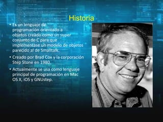 Historia

• Es un lenguaje de
programación orientado a
objetos creado como un super
conjunto de C para que
implementase un modelo de objetos
parecido al de Smalltalk.
• Creado por Brad Cox y la corporación
Step Stone en 1980.
• Actualmente se usa como lenguaje
principal de programación en Mac
OS X, iOS y GNUstep.

 