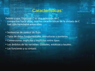 Características:
Debido a que Objective-C es una extensión de C
compatible hacia atrás, muchas características de la sintaxis de C
han sido heredadas entre ellas:

• Sentencias de control de flujo.
• Tipos de datos fundamentales, estructuras y punteros.
• Conversiones implícitas y explícitas entre tipos.
• Los ámbitos de las variables: Globales, estáticas y locales.
• Las funciones y su sintaxis

 