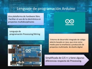 Lenguaje de programación Arduino
Una plataforma de hardware libre.
Facilitar el uso de la electrónica en
proyectos multidisciplinares

Lenguaje de
programación Processing/Wiring.
Entorno de desarrollo integrado de código
abierto basado en Java, que sirve como
medio para la enseñanza y producción de
proyectos multimedia de diseño digital.

.
Simplificada de C/C++ y tiene algunas
diferencias respecto de Processing.

 