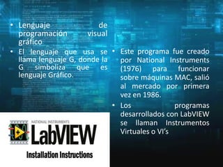 • Lenguaje
programación
gráfico

de
visual

• El lenguaje que usa se • Este programa fue creado
llama lenguaje G, donde la
por National Instruments
G simboliza que es
(1976) para funcionar
lenguaje Gráfico.
sobre máquinas MAC, salió
al mercado por primera
vez en 1986.
• Los
programas
desarrollados con LabVIEW
se llaman Instrumentos
Virtuales o VI’s

 