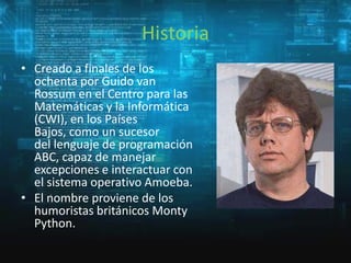 Historia
• Creado a finales de los
ochenta por Guido van
Rossum en el Centro para las
Matemáticas y la Informática
(CWI), en los Países
Bajos, como un sucesor
del lenguaje de programación
ABC, capaz de manejar
excepciones e interactuar con
el sistema operativo Amoeba.
• El nombre proviene de los
humoristas británicos Monty
Python.

 
