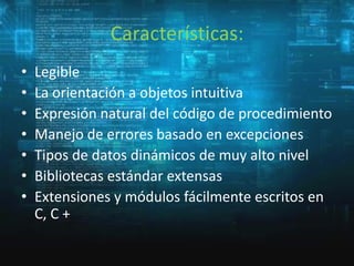 Características:
•
•
•
•
•
•
•

Legible
La orientación a objetos intuitiva
Expresión natural del código de procedimiento
Manejo de errores basado en excepciones
Tipos de datos dinámicos de muy alto nivel
Bibliotecas estándar extensas
Extensiones y módulos fácilmente escritos en
C, C +

 