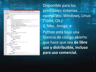 Disponible para los
principales sistemas
operativos: Windows, Linux
/ Unix, OS /
2, Mac, Amiga, e
Python está bajo una
licencia de código abierto
que hace que sea de libre
uso y distribuible, incluso
para uso comercial.

 