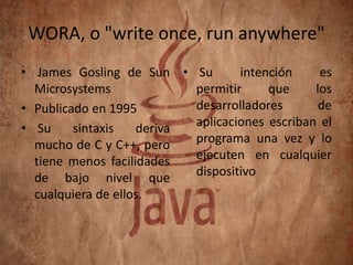 WORA, o "write once, run anywhere"
• James Gosling de Sun • Su
intención
es
Microsystems
permitir
que
los
desarrolladores
de
• Publicado en 1995
aplicaciones escriban el
• Su
sintaxis
deriva
programa una vez y lo
mucho de C y C++, pero
ejecuten en cualquier
tiene menos facilidades
dispositivo
de bajo nivel que
cualquiera de ellos.

 