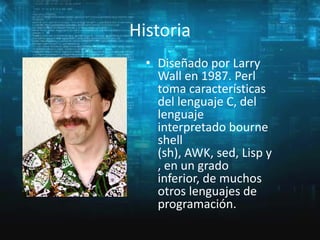 Historia
• Diseñado por Larry
Wall en 1987. Perl
toma características
del lenguaje C, del
lenguaje
interpretado bourne
shell
(sh), AWK, sed, Lisp y
, en un grado
inferior, de muchos
otros lenguajes de
programación.

 