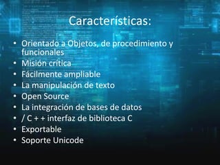Características:
• Orientado a Objetos, de procedimiento y
funcionales
• Misión crítica
• Fácilmente ampliable
• La manipulación de texto
• Open Source
• La integración de bases de datos
• / C + + interfaz de biblioteca C
• Exportable
• Soporte Unicode

 