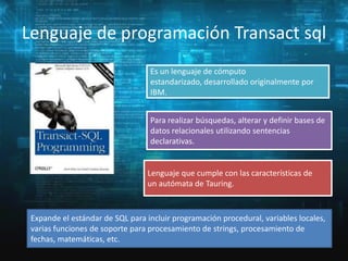 Lenguaje de programación Transact sql
Es un lenguaje de cómputo
estandarizado, desarrollado originalmente por
IBM.
Para realizar búsquedas, alterar y definir bases de
datos relacionales utilizando sentencias
declarativas.

Lenguaje que cumple con las características de
un autómata de Tauring.

Expande el estándar de SQL para incluir programación procedural, variables locales,
varias funciones de soporte para procesamiento de strings, procesamiento de
fechas, matemáticas, etc.

 