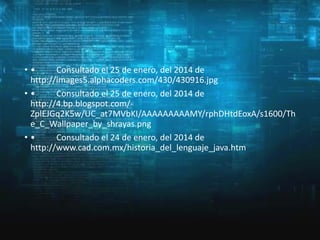 ••
Consultado el 25 de enero, del 2014 de
http://images5.alphacoders.com/430/430916.jpg
••
Consultado el 25 de enero, del 2014 de
http://4.bp.blogspot.com/ZplEJGq2K5w/UC_at7MVbKI/AAAAAAAAAMY/rphDHtdEoxA/s1600/Th
e_C_Wallpaper_by_shrayas.png
••
Consultado el 24 de enero, del 2014 de
http://www.cad.com.mx/historia_del_lenguaje_java.htm

 