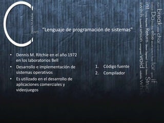“Lenguaje de programación de sistemas”

• Dennis M. Ritchie en el año 1972
en los laboratorios Bell
• Desarrollo e implementación de
sistemas operativos
• Es utilizado en el desarrollo de
aplicaciones comerciales y
videojuegos.

1.
2.

Código fuente
Compilador

 